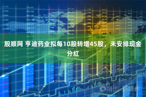 股顺网 亨迪药业拟每10股转增45股，未安排现金分红