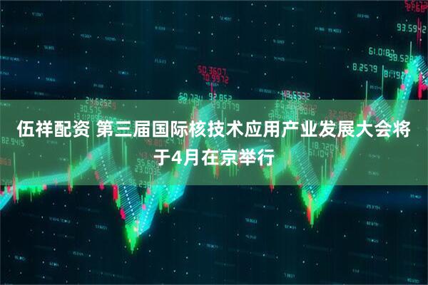 伍祥配资 第三届国际核技术应用产业发展大会将于4月在京举行