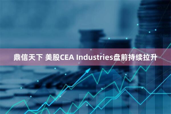 鼎信天下 美股CEA Industries盘前持续拉升