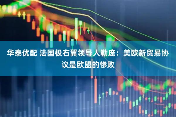 华泰优配 法国极右翼领导人勒庞：美欧新贸易协议是欧盟的惨败