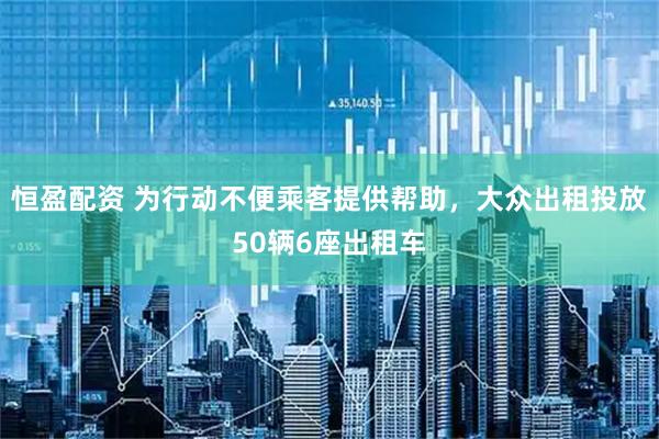 恒盈配资 为行动不便乘客提供帮助，大众出租投放50辆6座出租车