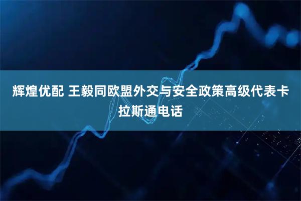 辉煌优配 王毅同欧盟外交与安全政策高级代表卡拉斯通电话