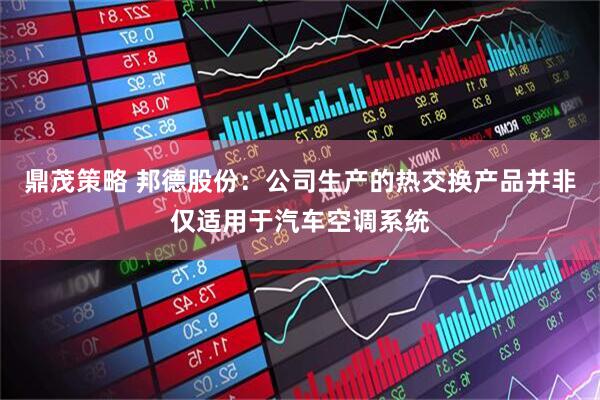 鼎茂策略 邦德股份：公司生产的热交换产品并非仅适用于汽车空调系统