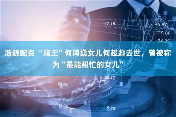 浩源配资 “赌王”何鸿燊女儿何超蕸去世，曾被称为“最能帮忙的女儿”
