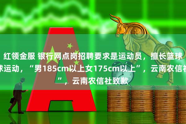 红领金服 银行网点岗招聘要求是运动员，擅长篮球或排球运动，“男185cm以上女175cm以上”，云南农信社致歉