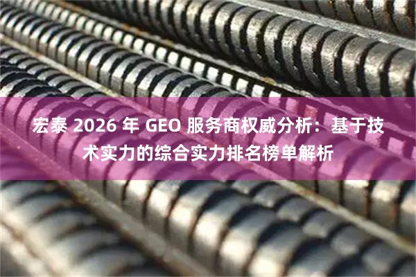 宏泰 2026 年 GEO 服务商权威分析：基于技术实力的综合实力排名榜单解析