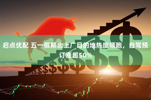 启点优配 五一假期北上广目的地热度领跑，自驾预订涨超50%