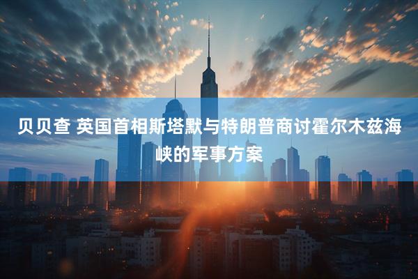 贝贝查 英国首相斯塔默与特朗普商讨霍尔木兹海峡的军事方案