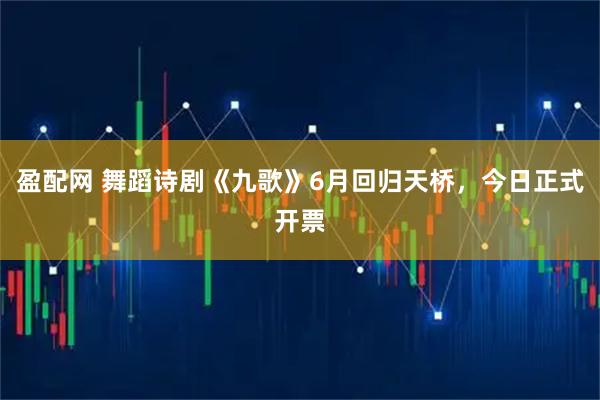 盈配网 舞蹈诗剧《九歌》6月回归天桥，今日正式开票